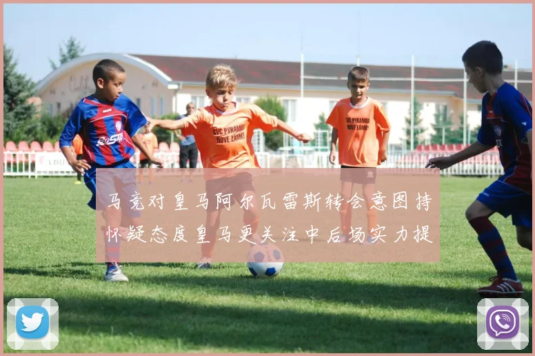 马竞对皇马阿尔瓦雷斯转会意图持怀疑态度皇马更关注中后场实力提升