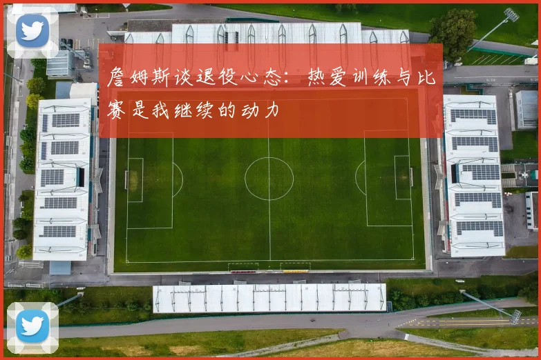詹姆斯谈退役心态：热爱训练与比赛是我继续的动力