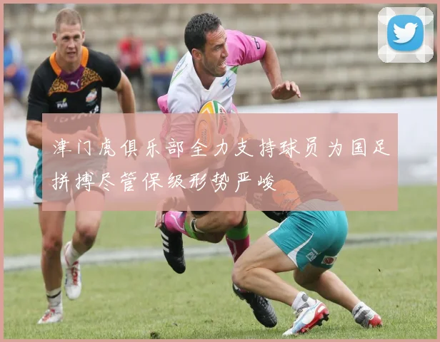 津门虎俱乐部全力支持球员为国足拼搏尽管保级形势严峻
