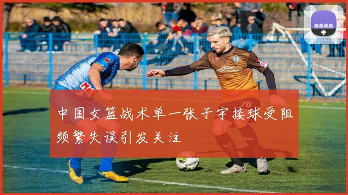 中国女篮战术单一张子宇接球受阻频繁失误引发关注