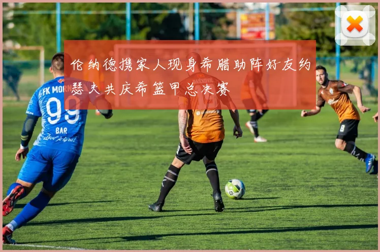 伦纳德携家人现身希腊助阵好友约瑟夫共庆希篮甲总决赛