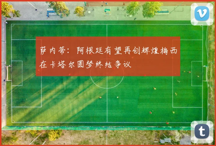萨内蒂：阿根廷有望再创辉煌梅西在卡塔尔圆梦终结争议