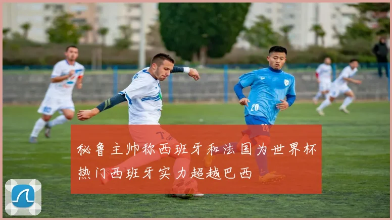 秘鲁主帅称西班牙和法国为世界杯热门西班牙实力超越巴西