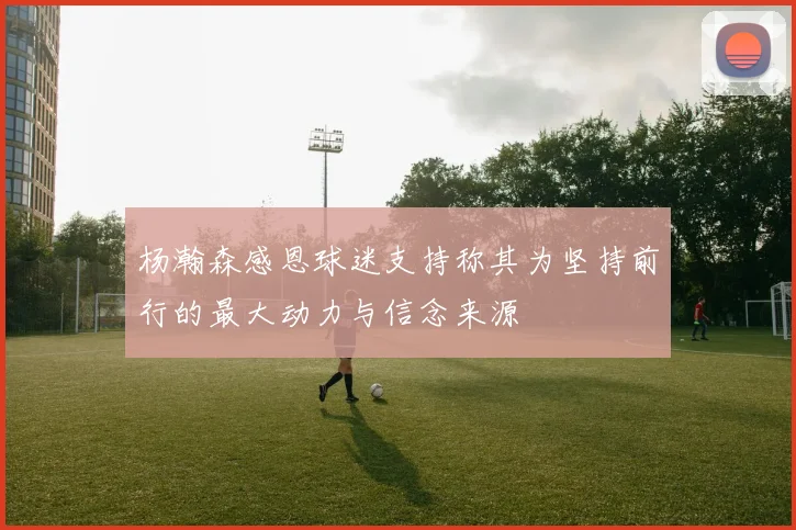 杨瀚森感恩球迷支持称其为坚持前行的最大动力与信念来源
