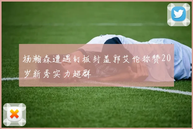 杨瀚森遭遇钉板封盖郭艾伦称赞20岁新秀实力超群