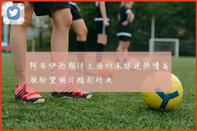 阿洛伊西期待主场归来球迷热情高涨盼望明日精彩对决