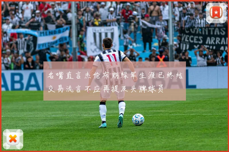 名嘴直言杰伦布朗绿军生涯已终结交易流言不应再提及头牌球员