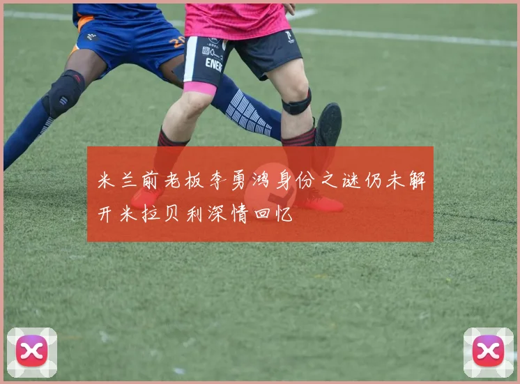 米兰前老板李勇鸿身份之谜仍未解开米拉贝利深情回忆