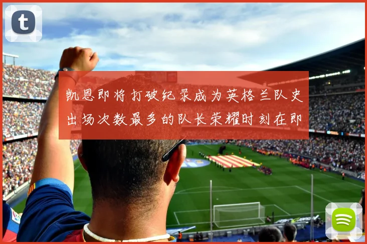 凯恩即将打破纪录成为英格兰队史出场次数最多的队长荣耀时刻在即