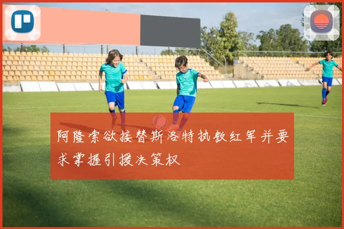 阿隆索欲接替斯洛特执教红军并要求掌握引援决策权