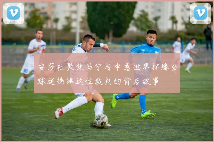 安莎社聚焦马宁与中意世界杯缘分球迷热捧这位裁判的背后故事