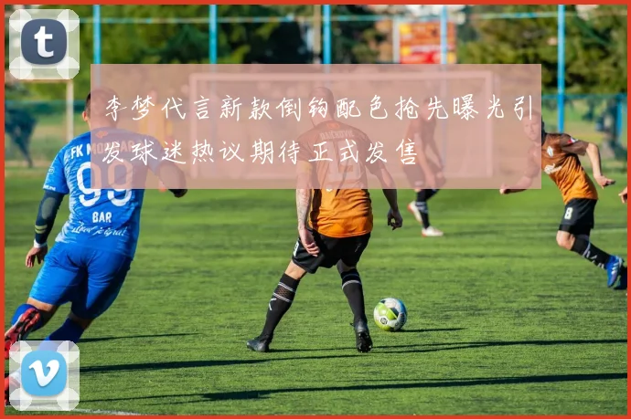 李梦代言新款倒钩配色抢先曝光引发球迷热议期待正式发售