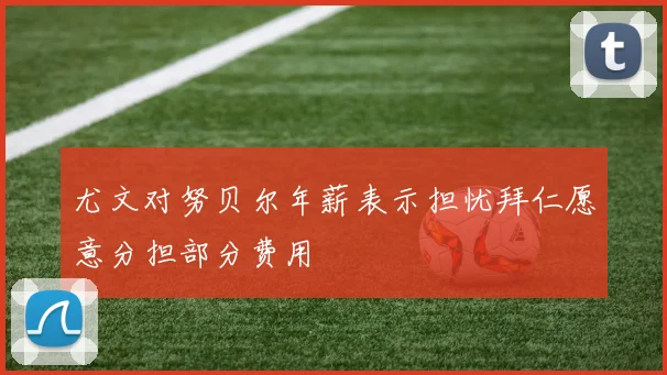 尤文对努贝尔年薪表示担忧拜仁愿意分担部分费用