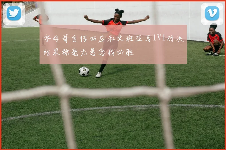 字母哥自信回应和文班亚马1V1对决结果称毫无悬念我必胜