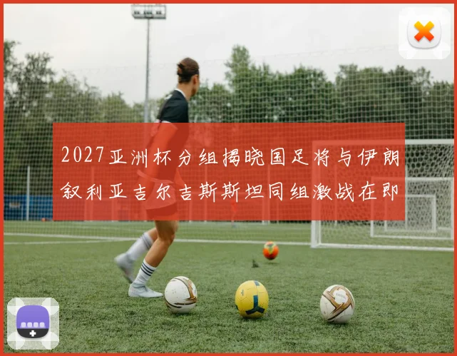 2027亚洲杯分组揭晓国足将与伊朗叙利亚吉尔吉斯斯坦同组激战在即