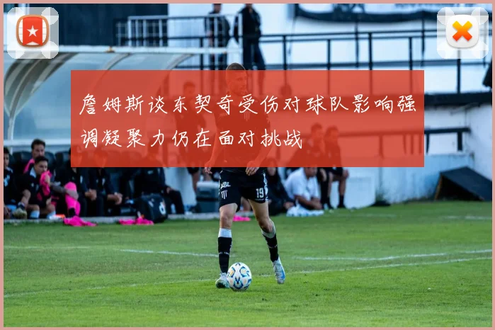 詹姆斯谈东契奇受伤对球队影响强调凝聚力仍在面对挑战