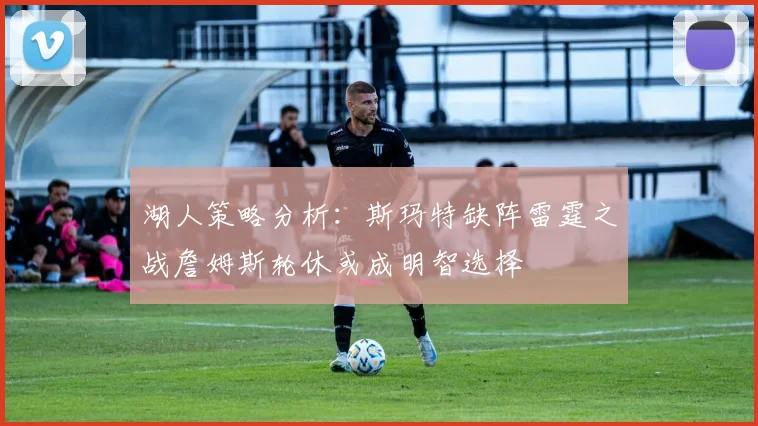 湖人策略分析：斯玛特缺阵雷霆之战詹姆斯轮休或成明智选择