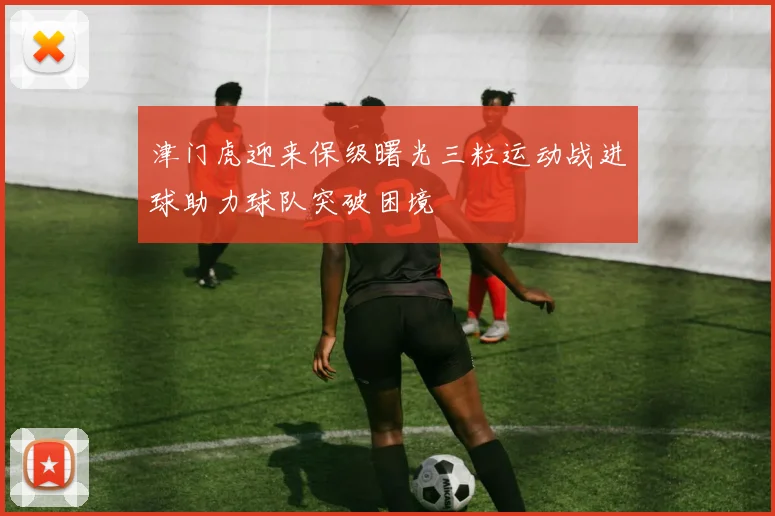 津门虎迎来保级曙光三粒运动战进球助力球队突破困境