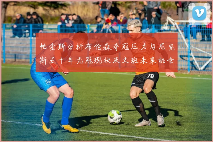帕金斯分析布伦森夺冠压力与尼克斯五十年无冠现状及文班未来机会