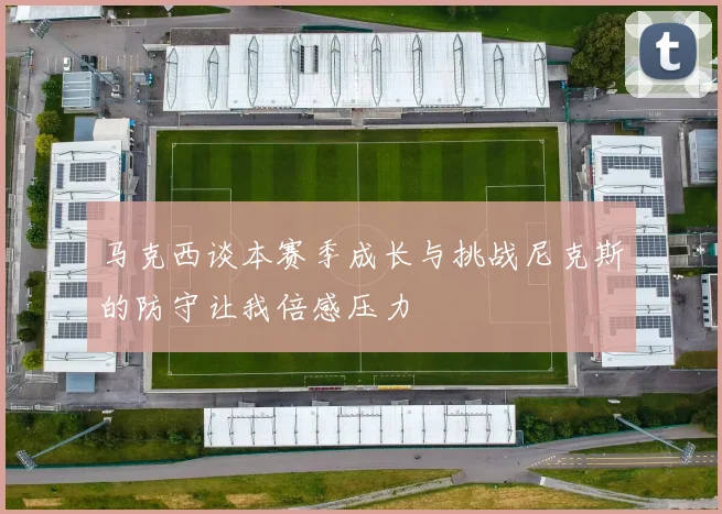 马克西谈本赛季成长与挑战尼克斯的防守让我倍感压力