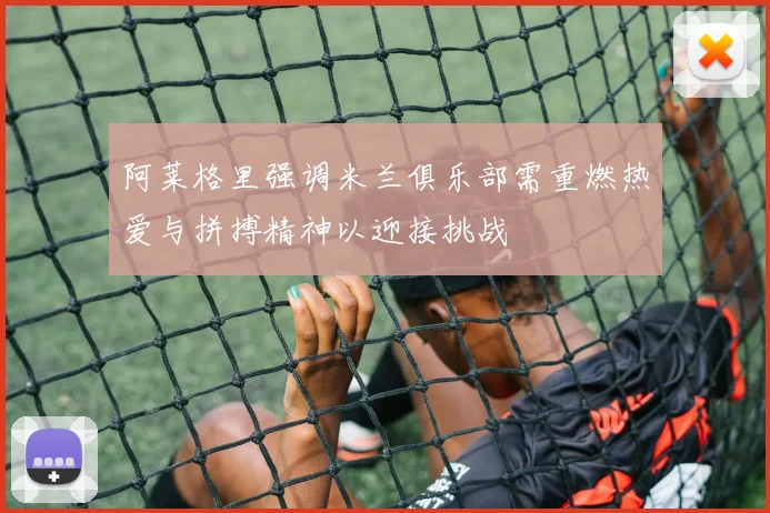 阿莱格里强调米兰俱乐部需重燃热爱与拼搏精神以迎接挑战